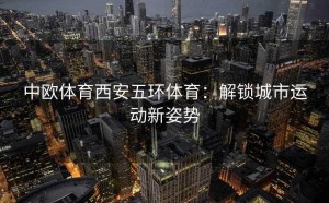 中欧体育西安五环体育：解锁城市运动新姿势