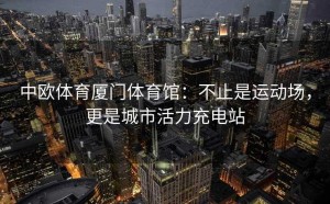 中欧体育厦门体育馆：不止是运动场，更是城市活力充电站
