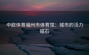 中欧体育福州市体育馆：城市的活力磁石