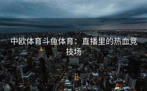 中欧体育斗鱼体育：直播里的热血竞技场