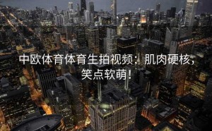 中欧体育体育生拍视频：肌肉硬核，笑点软萌！