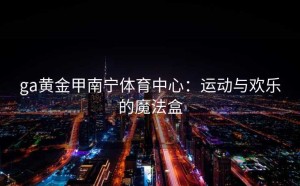 ga黄金甲南宁体育中心：运动与欢乐的魔法盒