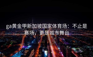 ga黄金甲新加坡国家体育场：不止是赛场，更是城市舞台