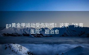 ga黄金甲运动受伤别慌！这家“体育医院”超治愈