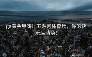 ga黄金甲嗨！五源河体育场，你的快乐运动场！
