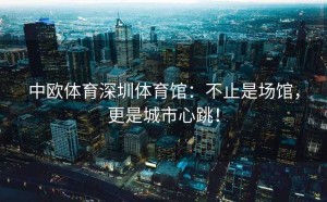 中欧体育深圳体育馆：不止是场馆，更是城市心跳！