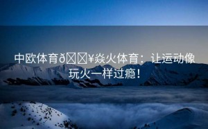 中欧体育🔥焱火体育：让运动像玩火一样过瘾！