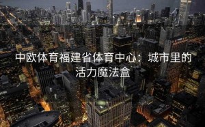 中欧体育福建省体育中心：城市里的活力魔法盒