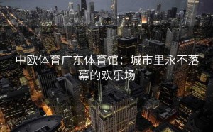 中欧体育广东体育馆：城市里永不落幕的欢乐场