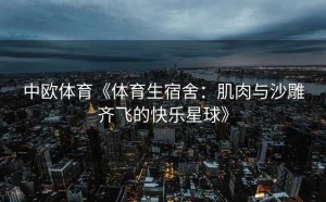 中欧体育《体育生宿舍：肌肉与沙雕齐飞的快乐星球》