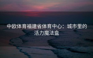 中欧体育福建省体育中心：城市里的活力魔法盒