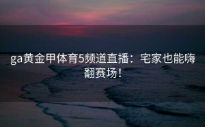 ga黄金甲体育5频道直播：宅家也能嗨翻赛场！