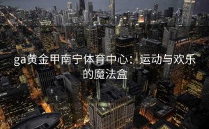 ga黄金甲南宁体育中心：运动与欢乐的魔法盒