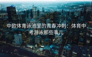 中欧体育泳池里的青春冲刺：体育中考游泳那些事儿