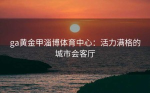 ga黄金甲淄博体育中心：活力满格的城市会客厅