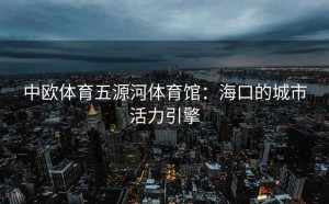 中欧体育五源河体育馆：海口的城市活力引擎