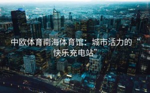 中欧体育南海体育馆：城市活力的“快乐充电站”