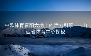 中欧体育晋阳大地上的活力引擎——山西省体育中心探秘