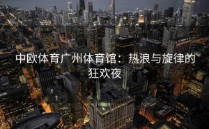 中欧体育广州体育馆：热浪与旋律的狂欢夜