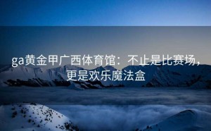 ga黄金甲广西体育馆：不止是比赛场，更是欢乐魔法盒