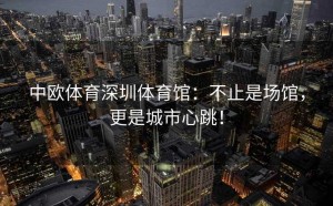 中欧体育深圳体育馆：不止是场馆，更是城市心跳！