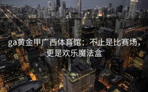 ga黄金甲广西体育馆：不止是比赛场，更是欢乐魔法盒