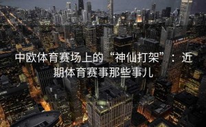 中欧体育赛场上的“神仙打架”：近期体育赛事那些事儿
