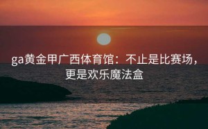 ga黄金甲广西体育馆：不止是比赛场，更是欢乐魔法盒