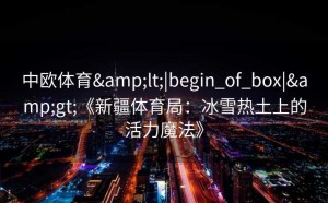 中欧体育&lt;|begin_of_box|&gt;《新疆体育局：冰雪热土上的活力魔法》