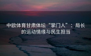 中欧体育甘肃体坛“掌门人”：局长的运动情缘与民生担当
