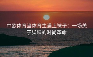 中欧体育当体育生遇上袜子：一场关于脚踝的时尚革命