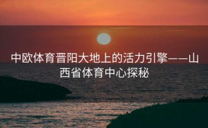 中欧体育晋阳大地上的活力引擎——山西省体育中心探秘