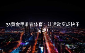 ga黄金甲准者体育：让运动变成快乐游戏！
