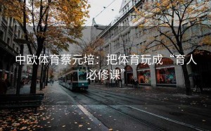 中欧体育蔡元培：把体育玩成“育人必修课”