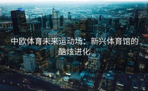 中欧体育未来运动场：新兴体育馆的酷炫进化