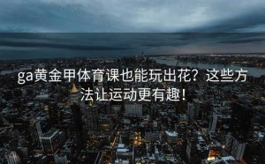 ga黄金甲体育课也能玩出花？这些方法让运动更有趣！