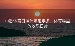 中欧体育日照体坛趣事多：体育局里的欢乐日常