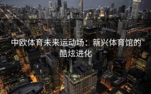 中欧体育未来运动场：新兴体育馆的酷炫进化