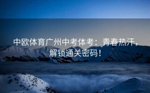 中欧体育广州中考体考：青春热汗，解锁通关密码！