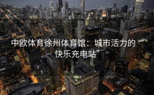 中欧体育徐州体育馆：城市活力的“快乐充电站”