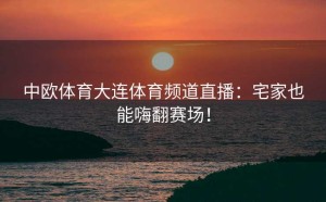 中欧体育大连体育频道直播：宅家也能嗨翻赛场！