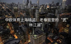 中欧体育上海精武：老拳馆里的“武林江湖”