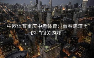 中欧体育重庆中考体育：青春跑道上的“闯关游戏”