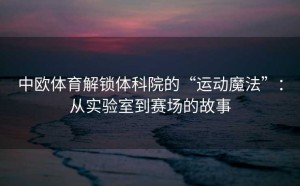 中欧体育解锁体科院的“运动魔法”：从实验室到赛场的故事