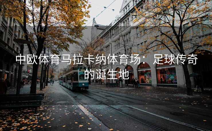 中欧体育马拉卡纳体育场：足球传奇的诞生地