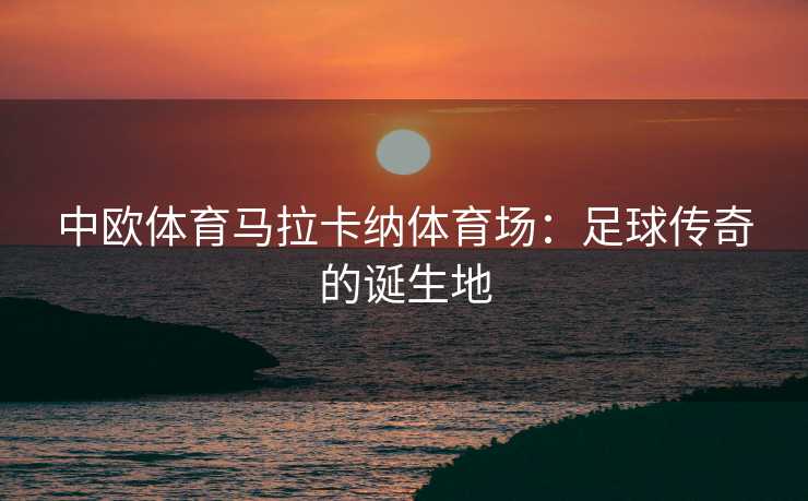 中欧体育马拉卡纳体育场：足球传奇的诞生地