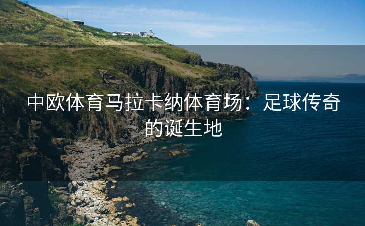 中欧体育马拉卡纳体育场：足球传奇的诞生地