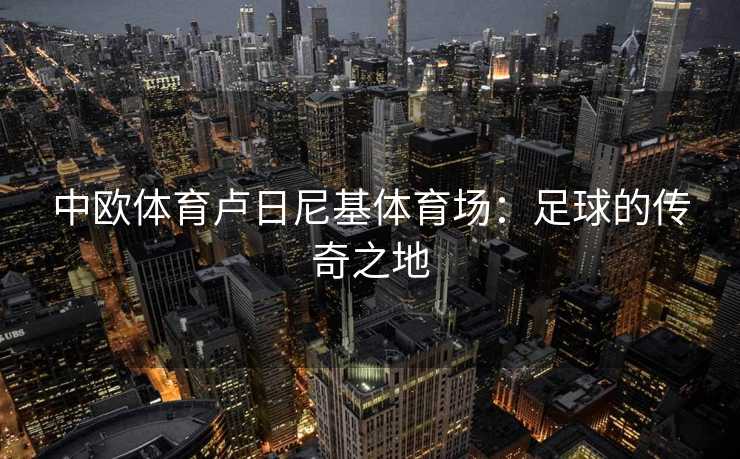 中欧体育卢日尼基体育场：足球的传奇之地
