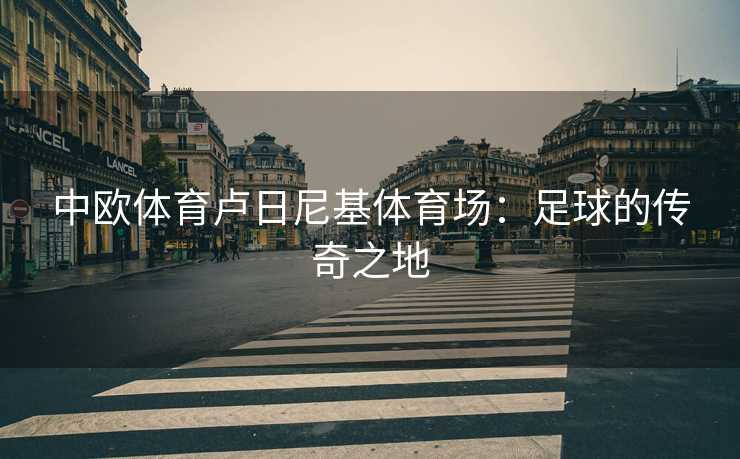 中欧体育卢日尼基体育场：足球的传奇之地
