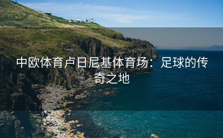 中欧体育卢日尼基体育场：足球的传奇之地